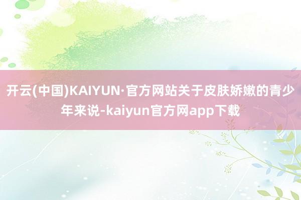 开云(中国)KAIYUN·官方网站关于皮肤娇嫩的青少年来说-kaiyun官方网app下载