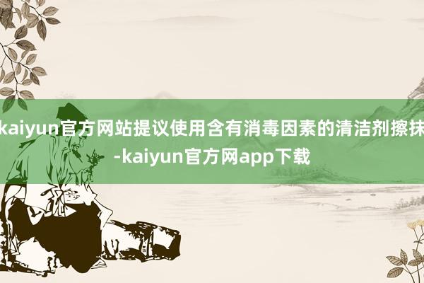 kaiyun官方网站提议使用含有消毒因素的清洁剂擦抹-kaiyun官方网app下载