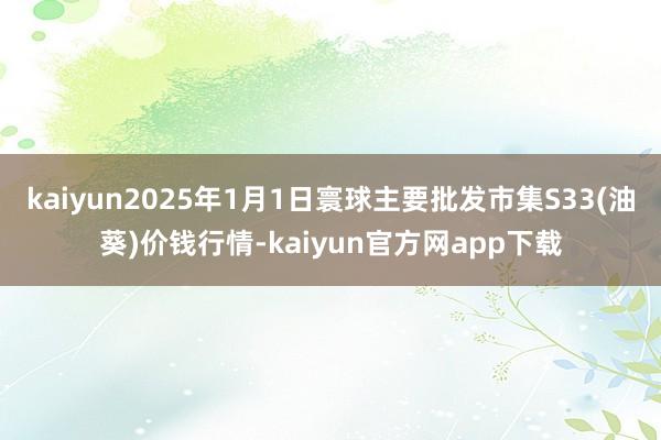 kaiyun2025年1月1日寰球主要批发市集S33(油葵)价钱行情-kaiyun官方网app下载