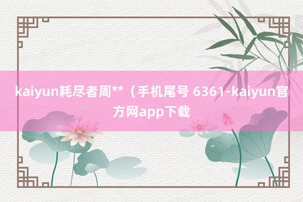 kaiyun耗尽者周**（手机尾号 6361-kaiyun官方网app下载