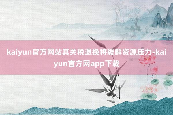 kaiyun官方网站其关税退换将缓解资源压力-kaiyun官方网app下载