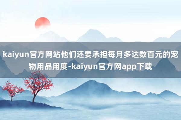 kaiyun官方网站他们还要承担每月多达数百元的宠物用品用度-kaiyun官方网app下载