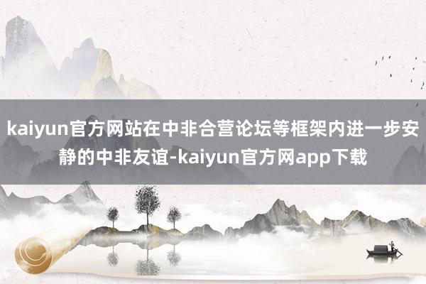 kaiyun官方网站在中非合营论坛等框架内进一步安静的中非友谊-kaiyun官方网app下载