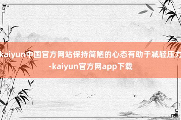 kaiyun中国官方网站保持简陋的心态有助于减轻压力-kaiyun官方网app下载