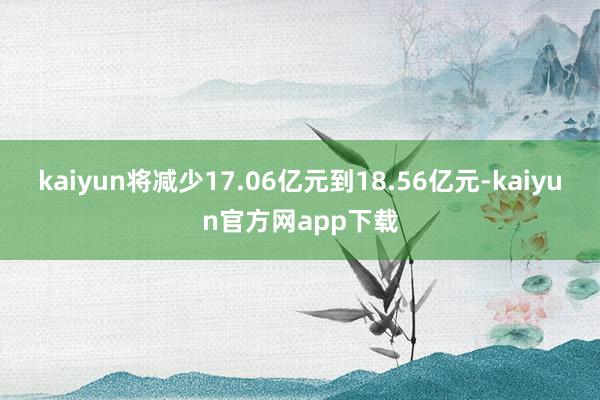 kaiyun将减少17.06亿元到18.56亿元-kaiyun官方网app下载