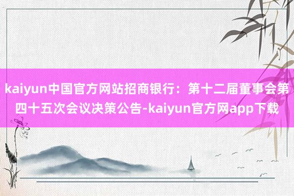 kaiyun中国官方网站招商银行：第十二届董事会第四十五次会议决策公告-kaiyun官方网app下载