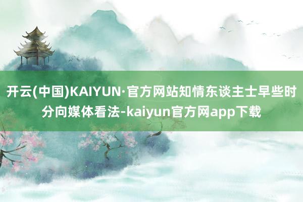 开云(中国)KAIYUN·官方网站知情东谈主士早些时分向媒体看法-kaiyun官方网app下载