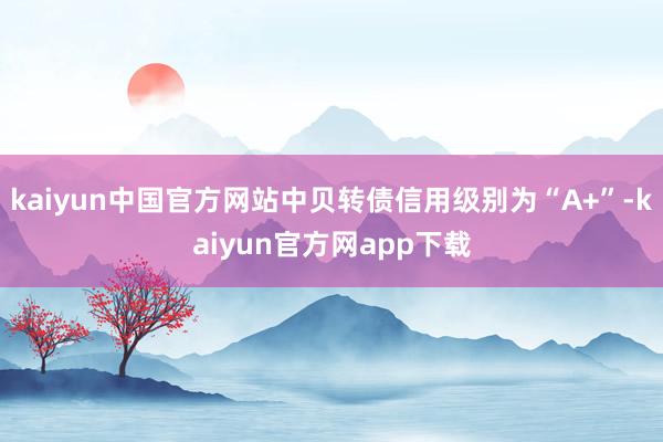 kaiyun中国官方网站中贝转债信用级别为“A+”-kaiyun官方网app下载