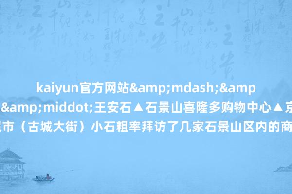 kaiyun官方网站&mdash;&mdash;《元日》 宋&middot;王安石▲石景山喜隆多购物中心▲京西大悦城▲物好意思超市（古城大街）小石粗率拜访了几家石景山区内的商超春节前夜的喜庆氛围还是呈现节沐日市集周边交通流量加多开车前来可尽量错开午晚岑岭时段作家：北京石景山官方发布    -kaiyun官方网app下载
