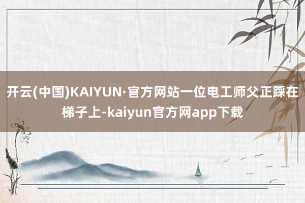 开云(中国)KAIYUN·官方网站一位电工师父正踩在梯子上-kaiyun官方网app下载