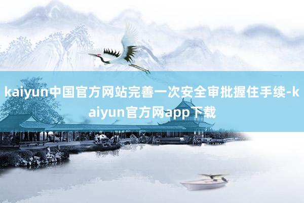 kaiyun中国官方网站完善一次安全审批握住手续-kaiyun官方网app下载