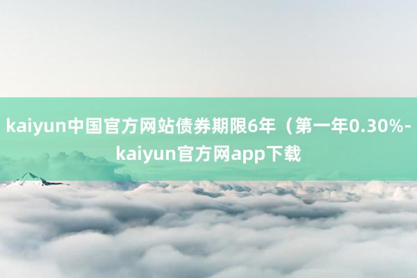 kaiyun中国官方网站债券期限6年（第一年0.30%-kaiyun官方网app下载