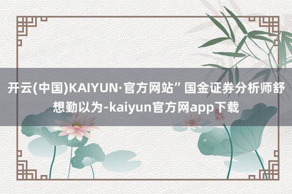 开云(中国)KAIYUN·官方网站”国金证券分析师舒想勤以为-kaiyun官方网app下载