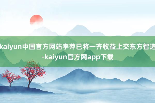 kaiyun中国官方网站李萍已将一齐收益上交东方智造-kaiyun官方网app下载