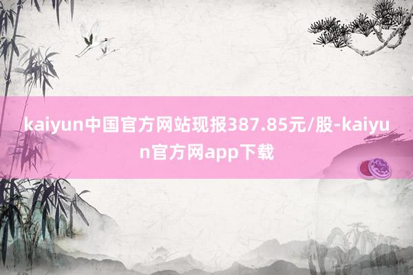 kaiyun中国官方网站现报387.85元/股-kaiyun官方网app下载