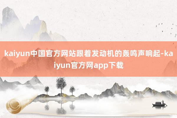 kaiyun中国官方网站跟着发动机的轰鸣声响起-kaiyun官方网app下载
