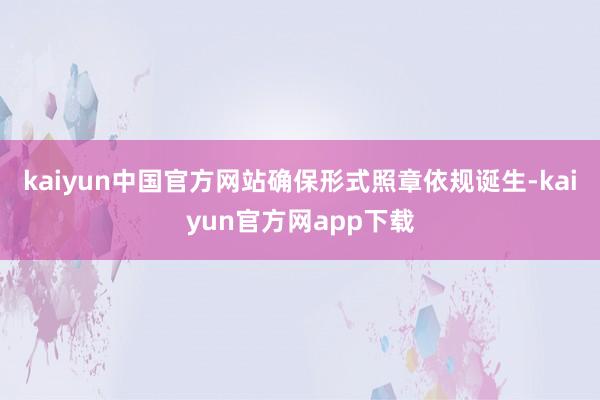 kaiyun中国官方网站确保形式照章依规诞生-kaiyun官方网app下载