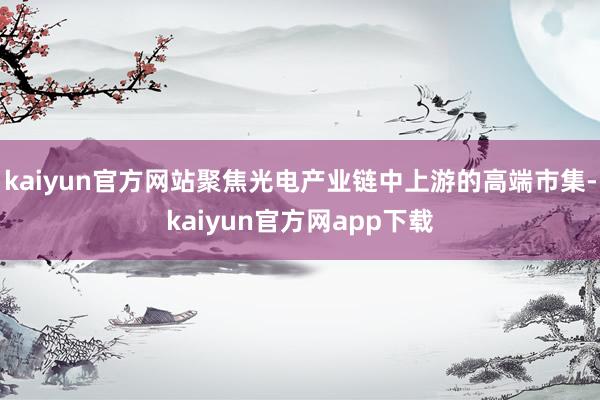 kaiyun官方网站聚焦光电产业链中上游的高端市集-kaiyun官方网app下载