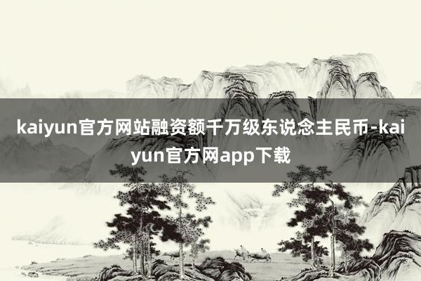 kaiyun官方网站融资额千万级东说念主民币-kaiyun官方网app下载