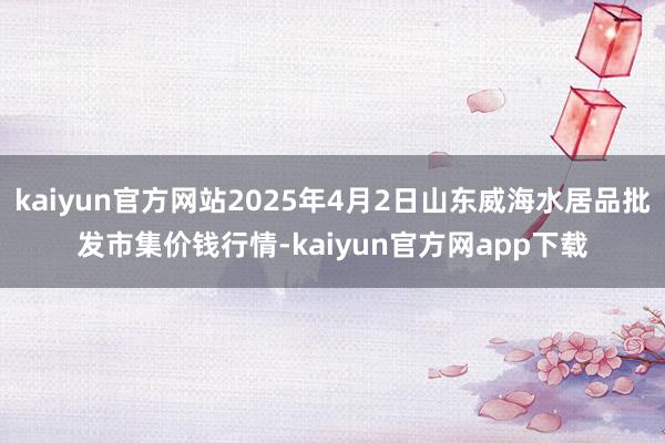 kaiyun官方网站2025年4月2日山东威海水居品批发市集价钱行情-kaiyun官方网app下载