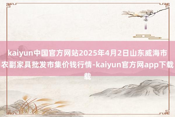 kaiyun中国官方网站2025年4月2日山东威海市农副家具批发市集价钱行情-kaiyun官方网app下载