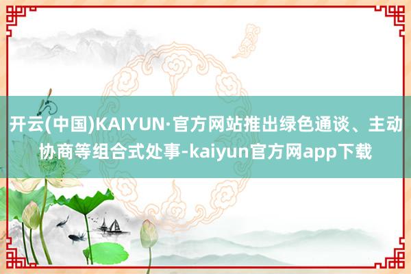 开云(中国)KAIYUN·官方网站推出绿色通谈、主动协商等组合式处事-kaiyun官方网app下载