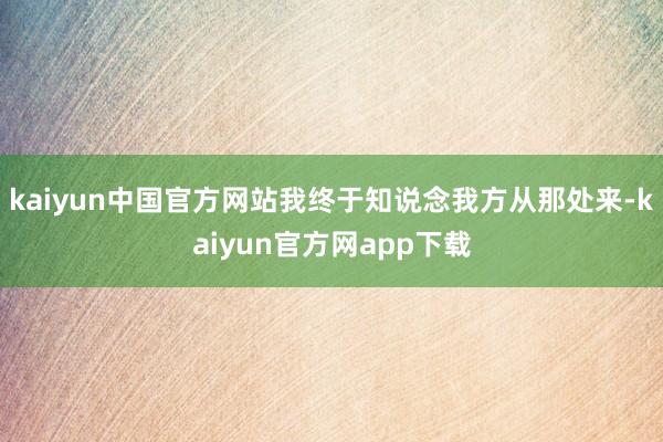 kaiyun中国官方网站我终于知说念我方从那处来-kaiyun官方网app下载