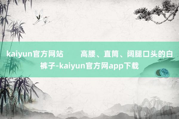 kaiyun官方网站        高腰、直筒、阔腿口头的白裤子-kaiyun官方网app下载