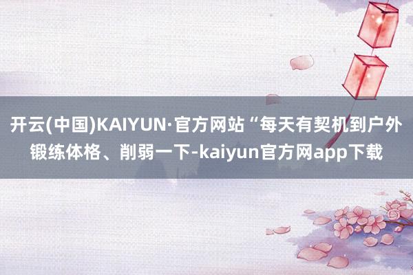开云(中国)KAIYUN·官方网站“每天有契机到户外锻练体格、削弱一下-kaiyun官方网app下载