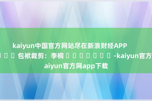 kaiyun中国官方网站尽在新浪财经APP            						包袱裁剪：李桐 							-kaiyun官方网app下载