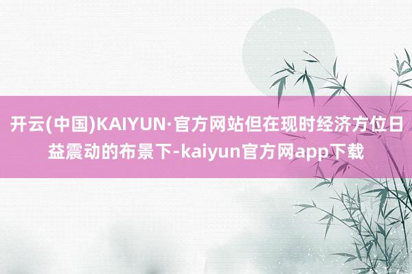开云(中国)KAIYUN·官方网站但在现时经济方位日益震动的布景下-kaiyun官方网app下载