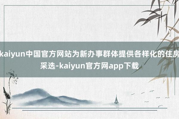kaiyun中国官方网站为新办事群体提供各样化的住房采选-kaiyun官方网app下载