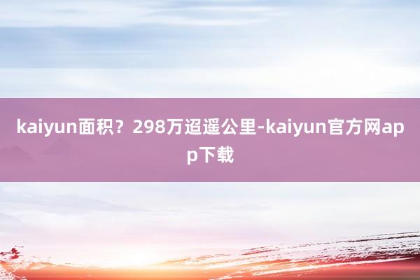 kaiyun面积？298万迢遥公里-kaiyun官方网app下载