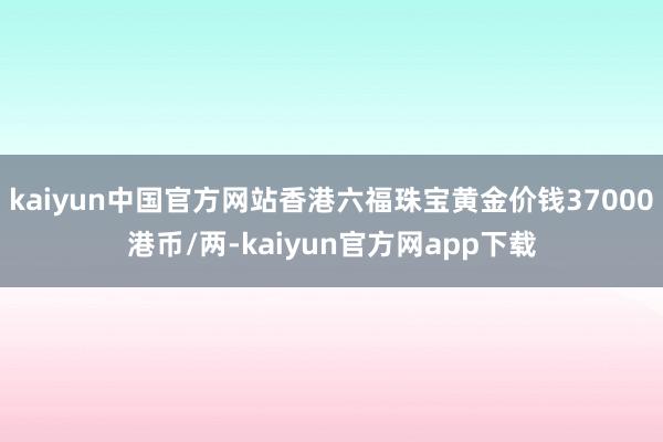 kaiyun中国官方网站香港六福珠宝黄金价钱37000港币/两-kaiyun官方网app下载