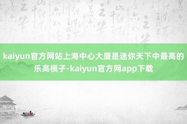 kaiyun官方网站　　上海中心大厦是迷你天下中最高的乐高模子-kaiyun官方网app下载