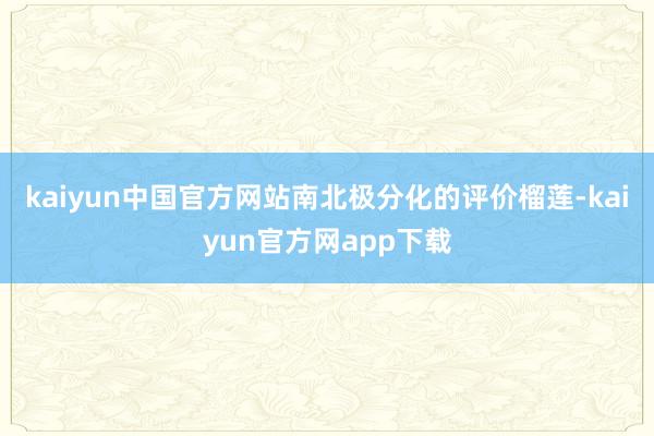 kaiyun中国官方网站南北极分化的评价榴莲-kaiyun官方网app下载