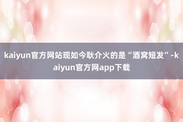 kaiyun官方网站现如今耿介火的是“酒窝短发”-kaiyun官方网app下载