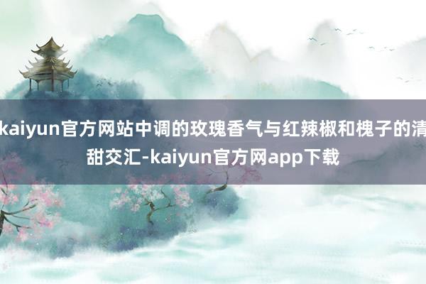 kaiyun官方网站中调的玫瑰香气与红辣椒和槐子的清甜交汇-kaiyun官方网app下载