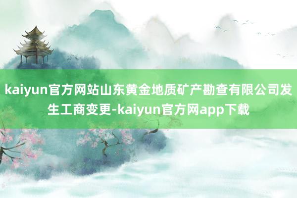 kaiyun官方网站山东黄金地质矿产勘查有限公司发生工商变更-kaiyun官方网app下载