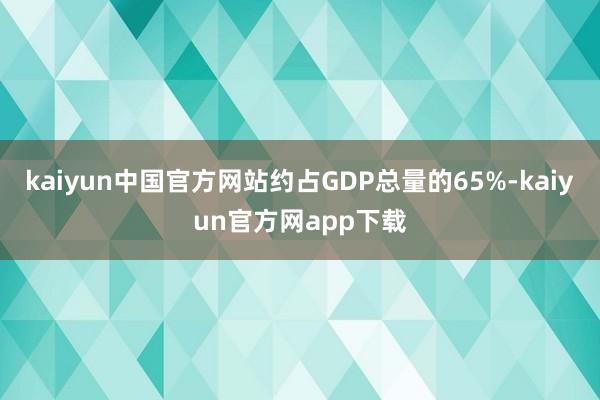 kaiyun中国官方网站约占GDP总量的65%-kaiyun官方网app下载