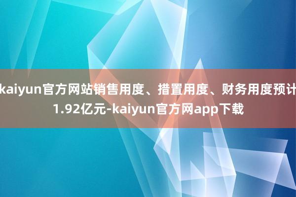 kaiyun官方网站销售用度、措置用度、财务用度预计1.92亿元-kaiyun官方网app下载