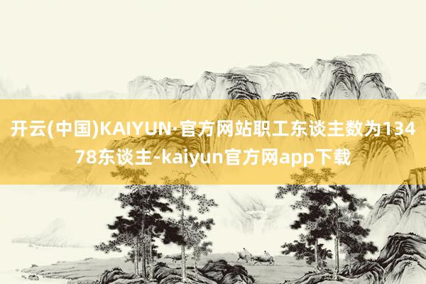 开云(中国)KAIYUN·官方网站职工东谈主数为13478东谈主-kaiyun官方网app下载