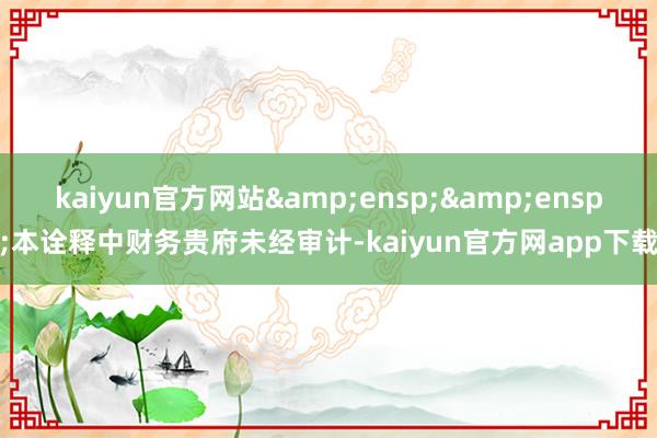 kaiyun官方网站&ensp;&ensp;本诠释中财务贵府未经审计-kaiyun官方网app下载