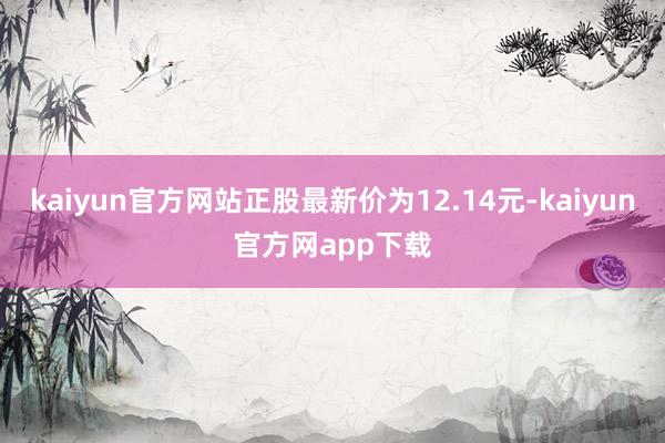 kaiyun官方网站正股最新价为12.14元-kaiyun官方网app下载