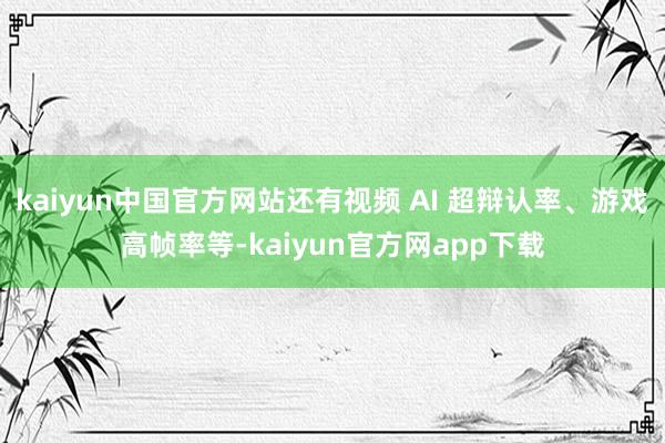 kaiyun中国官方网站还有视频 AI 超辩认率、游戏高帧率等-kaiyun官方网app下载