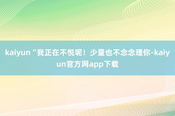 kaiyun“我正在不悦呢!少量也不念念理你-kaiyun官方网app下载
