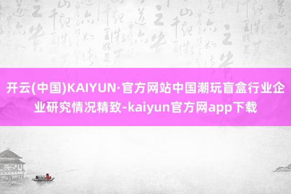开云(中国)KAIYUN·官方网站中国潮玩盲盒行业企业研究情况精致-kaiyun官方网app下载