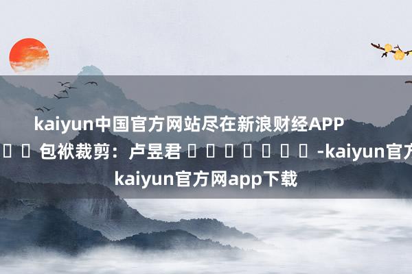 kaiyun中国官方网站尽在新浪财经APP            						包袱裁剪：卢昱君 							-kaiyun官方网app下载