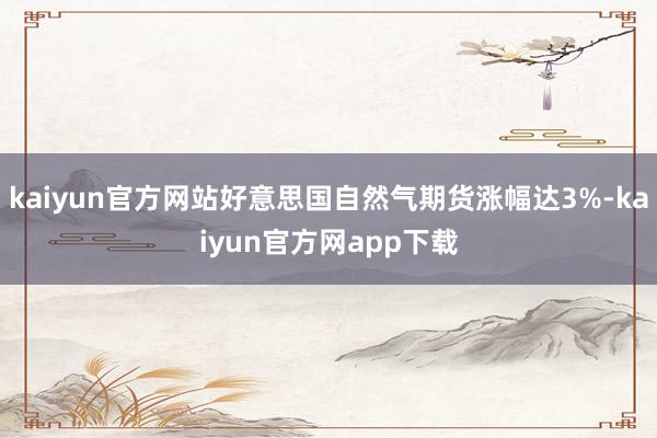 kaiyun官方网站好意思国自然气期货涨幅达3%-kaiyun官方网app下载