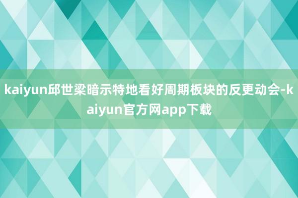 kaiyun邱世梁暗示特地看好周期板块的反更动会-kaiyun官方网app下载